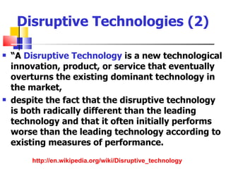 Disruptive Technologies (2)

   “A Disruptive Technology is a new technological
    innovation, product, or service that eventually
    overturns the existing dominant technology in
    the market,
   despite the fact that the disruptive technology
    is both radically different than the leading
    technology and that it often initially performs
    worse than the leading technology according to
    existing measures of performance.
        http://en.wikipedia.org/wiki/Disruptive_technology
 