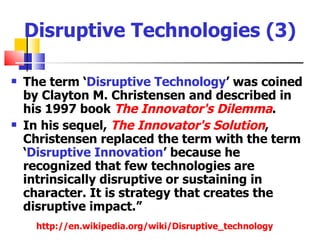 Disruptive Technologies (3)

   The term ‘Disruptive Technology’ was coined
    by Clayton M. Christensen and described in
    his 1997 book The Innovator's Dilemma.
   In his sequel, The Innovator's Solution,
    Christensen replaced the term with the term
    ‘Disruptive Innovation’ because he
    recognized that few technologies are
    intrinsically disruptive or sustaining in
    character. It is strategy that creates the
    disruptive impact.”
      http://en.wikipedia.org/wiki/Disruptive_technology
 