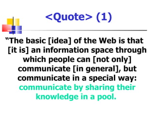 <Quote> (1)

“The basic [idea] of the Web is that
 [it is] an information space through
      which people can [not only]
     communicate [in general], but
    communicate in a special way:
     communicate by sharing their
          knowledge in a pool.
 