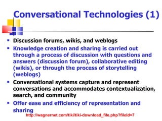 Conversational Technologies (1)

   Discussion forums, wikis, and weblogs
   Knowledge creation and sharing is carried out
    through a process of discussion with questions and
    answers (discussion forum), collaborative editing
    (wikis), or through the process of storytelling
    (weblogs)
   Conversational systems capture and represent
    conversations and accommodates contextualization,
    search, and community
   Offer ease and efficiency of representation and
    sharing
        http://wagnernet.com/tiki/tiki-download_file.php?fileId=7
 