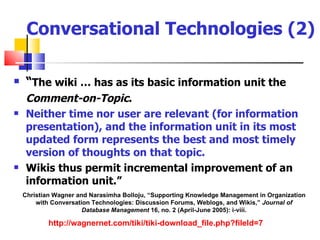 Conversational Technologies (2)

    “The wiki … has as its basic information unit the
     Comment-on-Topic.
    Neither time nor user are relevant (for information
     presentation), and the information unit in its most
     updated form represents the best and most timely
     version of thoughts on that topic.
    Wikis thus permit incremental improvement of an
     information unit.”
    Christian Wagner and Narasimha Bolloju, “Supporting Knowledge Management in Organization
        with Conversation Technologies: Discussion Forums, Weblogs, and Wikis,” Journal of
                       Database Management 16, no. 2 (April-June 2005): i-viii.

            http://wagnernet.com/tiki/tiki-download_file.php?fileId=7
 