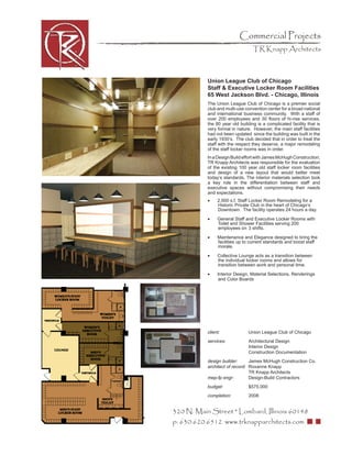 Commercial Projects
                                  TR Knapp Architects



           Union League Club of Chicago
           Staff & Executive Locker Room Facilities
           65 West Jackson Blvd. - Chicago, Illinois
           The Union League Club of Chicago is a premier social
           club and multi-use convention center for a broad national
           and international business community. With a staff of
           over 200 employees and 30 ﬂoors of hi-rise services,
           the 80 year old building is a complicated facility that is
           very formal in nature. However, the main staff facilities
           had not been updated since the building was built in the
           early 1930’s. The club decided that in order to treat the
           staff with the respect they deserve, a major remodeling
           of the staff locker rooms was in order.
           In a Design Build effort with James McHugh Construction,
           TR Knapp Architects was responsible for the evaluation
           of the existing 100 year old staff locker room facilities
           and design of a new layout that would better meet
           today’s standards. The interior materials selection took
           a key role in the differentiation between staff and
           executive spaces without compromising their needs
           and expectations.
           •    2,000 s.f. Staff Locker Room Remodeling for a
                Historic Private Club in the heart of Chicago’s
                Downtown. The facility operates 24 hours a day.

           •    General Staff and Executive Locker Rooms with
                Toilet and Shower Facilities serving 200
                employees on 3 shifts.

           •    Maintenance and Elegance designed to bring the
                facilities up to current standards and boost staff
                morale.

           •    Collective Lounge acts as a transition between
                the individual locker rooms and allows for
                transition between work and personal time.

           •    Interior Design, Material Selections, Renderings
                and Color Boards




           client:              Union League Club of Chicago
           services:            Architectural Design
                                Interior Design
                                Construction Documentation
           design builder:      James McHugh Construction Co.
           architect of record: Roxanne Knapp
                                TR Knapp Architects
           mep-fp engr:         Design-Build Contractors
           budget:              $575,000
           completion:          2008


320 N. Main Street * Lombard, Illinois 60148
p: 630.620.6512 www.trknapparchitects.com
 