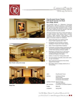 Commercial Projects
                                                                        TR Knapp Architects




                                                 King Bruwaert House Theater
                                                 6101 South County Line Road
                                                 Burr Ridge, Illinois
                                                 King Bruwaert House is a Retirement Community
                                                 originally built in 1933 with a gracious in house theater
                                                 with a performance stage and projection booth. Through
                                                 the years this space has continued to function but has
                                                 never been modernized and has become a less than
                                                 desirable space for the elderly residents.
                                                 TR Knapp Architects was hired to restore the theater to
                                                 its original grandeur while adding modern amenities
                                                 including a digital projection media system, a new
                                                 concessions area, as well as a dedicated lounge and
                                                 gallery to showcase resident art installations.
New Theater Entry Lobby and Gallery
                                                 •    Historic Renovation of an existing 70 seat
                                                      House Theater originally built in 1933.
                                                 •    Investigation and Incorporation of Historic
                                                      Detailing for Finishes and Theater Seating
                                                 •    State of the Art Digital Media Installation
                                                 •    Combination of existing seating components with
                                                      new size and ﬁnishes to complement style and
                                                      comfort while fostering continued usability.
                                                 •    Modiﬁcation of Infrastructure to meet Today’s
                                                      Living Standards without disruption of the
                                                      Architectural Integrity of the space
                                                 •    Addition of radiant ﬂoor heating below seats.
                                                 •    Two new handicap accessible unisex toilet rooms
                                                      for user convenience.
                                                 •    New Lounge and Concessions Area directly
                                                      adjacent to the theater.
New Theater Lobby and Lounge
                                                 •    New Gallery Space to display resident art in a
                                                      formal setting.




                                                 client:              King Bruwaert House
                                                 services:            Architectural Design
                                                                      Interior Design
                                                                      Construction Documentation
                                                                      Construction Administration
                                                 architect of record: Roxanne Knapp
                                                                      TR Knapp Architects
                                                 gen contractor:      Construction Concepts & Systems
Stage View
                                                 budget:              $500,000
                                                 completion:          Spring 2009



                                      320 N. Main Street * Lombard, Illinois 60148
                                      p: 630.620.6512 www.trknapparchitects.com
 