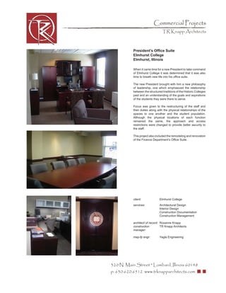 Commercial Projects
                                  TR Knapp Architects



           President’s Ofﬁce Suite
           Elmhurst College
           Elmhurst, Illinois

           When it came time for a new President to take command
           of Elmhurst College it was determined that it was also
           time to breath new life into his ofﬁce suite.

           The new President brought with him a new philosophy
           of leadership, one which emphasized the relationship
           between the structured traditions of the Historic Colleges
           past and an understanding of the goals and aspirations
           of the students they were there to serve.

           Focus was given to the restructuring of the staff and
           their duties along with the physical relationships of the
           spaces to one another and the student population.
           Although the physical locations of each function
           remained the same, the approach and access
           restrictions were changed to provide better security to
           the staff.

           This project also included the remodeling and renovation
           of the Finance Department’s Ofﬁce Suite.




           client:              Elmhurst College
           services:            Architectural Design
                                Interior Design
                                Construction Documentation
                                Construction Management

           architect of record: Roxanne Knapp
           construction         TR Knapp Architects
           manager:

           mep-fp engr:         Yagla Engineering




320 N. Main Street * Lombard, Illinois 60148
p: 630.620.6512 www.trknapparchitects.com
 