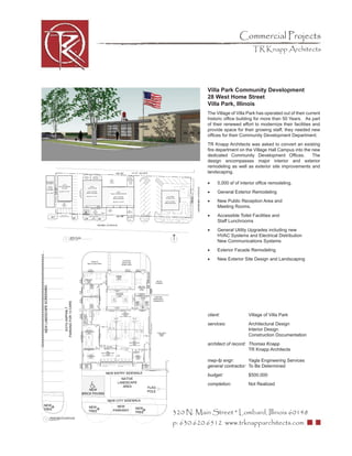 Commercial Projects
                                  TR Knapp Architects




           Villa Park Community Development
           28 West Home Street
           Villa Park, Illinois
           The Village of Villa Park has operated out of their current
           historic ofﬁce building for more than 50 Years. As part
           of their renewed effort to modernize their facilities and
           provide space for their growing staff, they needed new
           ofﬁces for their Community Development Department.
           TR Knapp Architects was asked to convert an existing
           ﬁre department on the Village Hall Campus into the new
           dedicated Community Development Ofﬁces.            The
           design encompasses major interior and exterior
           remodeling as well as exterior site improvements and
           landscaping.

           •    5,000 sf of interior ofﬁce remodeling.
           •    General Exterior Remodeling
           •    New Public Reception Area and
                Meeting Rooms.
           •    Accessible Toilet Facilities and
                Staff Lunchrooms
           •    General Utility Upgrades including new
                HVAC Systems and Electrical Distribution
                New Communications Systems
           •    Exterior Facade Remodeling
           •    New Exterior Site Design and Landscaping




           client:              Village of Villa Park
           services:            Architectural Design
                                Interior Design
                                Construction Documentation
           architect of record: Thomas Knapp
                                TR Knapp Architects

           mep-fp engr:        Yagla Engineering Services
           general contractor: To Be Determined
           budget:              $500,000
           completion:          Not Realized




320 N. Main Street * Lombard, Illinois 60148
p: 630.620.6512 www.trknapparchitects.com
 