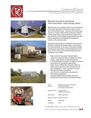 Commercial Projects
       Thomas Knapp with Griskelis Young Harrell



   Blachford Acoustical Laboratories
   1445 Powis Road - West Chicago, Illinois

   Blachford Inc is an industry leader in the manufacture
   of Acoustic Attenuation Products for Heavy Equip-
   ment and Industrial Uses. However there was a real
   need for a modern State of the Art Acoustic Testing
   Facility where they could do technical research for
   their products and complete Testing Services for their
   clients equipment and establish themselves as
   leaders in the acoustics ﬁeld.

   Thomas Knapp, working for Griskelis Young Harrell
   Architects, provide the overall design and construc-
   tion documentation for the New Construction facility,
   including full coordination of all Engineering Consul-
   tants, HVAC, Civil and Acoustical Engineering and
   Landscape Consultants.

   •     State of the Art Acoustical Testing Facility
   •     Large Hemi-Anechoic Room suitable for Heavy
         Trucks, Large Buses, & Heavy Equipment
   •     Full Reverberation Chamber for testing of smaller
         equipment and specialized assemblies.
   •     Heavy-Duty 4-Wheel Drive Dynamometer for
         lading engine and drive train components, 50”
         rolls, designed for “quiet” operation of Large
         Vehicles and Heavy equipment
   •     Jury Room for sound quality development
   •     Buck testing capabilities
   •     Corporate Ofﬁce Interior Design Services
   •     Naturalized Prairie Exterior Landscape Design



   client:              Blachford Acoustical Laboratories
   services:            Architectural Design
                        Construction Documentation

   project architect:   Thomas Knapp
                        Griskelis Young Harrel

   mep-fp engr:         WMA Engineering

   general contractor: Bulley & Andrews

   budget:              $2,000,000
   completion:          2002


320 N. Main Street * Lombard, Illinois 60148
p: 630.620.6512 www.trknapparchitects.com
 