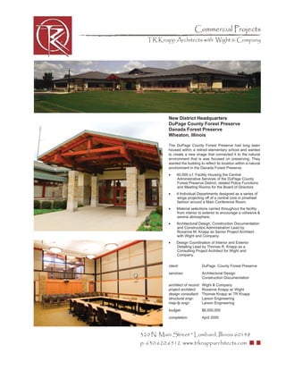 Commercial Projects
  TR Knapp Architects with Wight & Company




           New District Headquarters
           DuPage County Forest Preserve
           Danada Forest Preserve
           Wheaton, Illinois

           The DuPage County Forest Preserve had long been
           housed within a retired elementary school and wanted
           to create a new image that connected it to the natural
           environment that is was focused on preserving. They
           wanted the building to reﬂect its location within a natural
           environment in the Danada Forest Preserve.
           •    40,000 s.f. Facility Housing the Central
                Administrative Services of the DuPage County
                Forest Preserve District, related Police Functions
                and Meeting Rooms for the Board of Directors
           •    4 Individual Departments designed as a series of
                wings projecting off of a central core in pinwheel
                fashion around a Main Conference Room.
           •    Material selections carried throughout the facility
                from interior to exterior to encourage a cohesive &
                serene atmosphere.
           •    Architectural Design, Construction Documentation
                and Construction Administration Lead by
                Roxanne M. Knapp as Senior Project Architect
                with Wight and Company.
           •    Design Coordination of Interior and Exterior
                Detailing Lead by Thomas R. Knapp as a
                Consulting Project Architect for Wight and
                Company.

           client:                DuPage County Forest Preserve
           services:              Architectural Design
                                  Construction Documentation
           architect of record:   Wight & Company
           project architect:     Roxanne Knapp w/ Wight
           design consultant:     Thomas Knapp w/ TR Knapp
           structural engr:       Larson Engineering
           mep-fp engr:           Larson Engineering
           budget:                $6,000,000
           completion:            April 2000



320 N. Main Street * Lombard, Illinois 60148
p: 630.620.6512 www.trknapparchitects.com
 