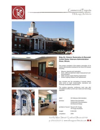 Commercial Projects
                                 TR Knapp Architects




           Bldg 2A- Historic Restoration & Remodel
           United States Veterans Administration
           Hines, Illinois

           This project consisted of the exterior renovation of an
           historic administrative building for the Hines VA Campus
           including:

           •   Masonry cleaning and restoration,
           •   Eave, sofﬁt and pediment detail measurement and
               documentation
           •   Slate roof and copper ﬂashing replacement
           •   Exterior lighting research and replacement.


           Also included was the remodeling of several interior
           toilet rooms to meet modernization standards and
           handicap accessibility requirements.

           The existing executive conference room was also
           remodeled to reﬂect current user needs and technology
           upgrades.




           client:             US Veterans Administration
           services:           Historic Documentation
                               Construction Documentation
                               Architectural Design

           architect of record: Roxanne M. Knapp
                                TR Knapp Architects
           budget:             $ 500,000
           completion:         2009


320 N. Main Street * Lombard, Illinois 60148
p: 630.620.6512 www.trknapparchitects.com
 