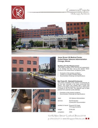 Commercial Projects
                                 TR Knapp Architects




           Jesse Brown VA Medical Center
           United States Veterans Administration
           Chicago, Illinois

           Building 30- Roof Replacement
           This project consisted of the removal and replacement
           of an existing ﬁrst ﬂoor roof at the Damen Street
           Entrance of the Jesse Brown VA Medical Center.

           •   Evaluation of the existing conditions
           •   Creation of a Facility Condition Report
           •   Documentation Drawings and Speciﬁcations



           Bed Tower #2 - Stairwell Enclosures
           This project consisted of the creation of enclosures for
           the two main stairwells in the newly constructed Bed
           Towers. The project was initiated after a report was
           issued for the safety of patients in the Psych Ward which
           is housed on the 7th ﬂoor. The objective was to deter
           patients from potential suicide attempts.

           •   Evaluation of the existing conditions
           •   Documentation Drawings and Speciﬁcations


           client:             US Veterans Administration
           services:           Roof Evaluation
                               Construction Documentation

           architect of record: Roxanne M. Knapp
                                TR Knapp Archtiects
           budget:             $ 500,000
           completion:         2009

320 N. Main Street * Lombard, Illinois 60148
p: 630.620.6512 www.trknapparchitects.com
 