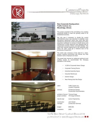 Commercial Projects
                                   TR Knapp Architects




           New Corporate Headquarters
           Trafﬁc Control, Inc.
           Woodridge, Illinois

           This project consisted of the remodeling of an existing
           warehouse facility to meet the growing needs of an
           established business.

           Not only was it necessary to double the current
           administrative area it was important to establish a new
           educational department where they could offer their
           clientele the opportunity to learn the background of their
           equipment purchases to provide in-house service and
           maintenance. A large classroom was designed with an
           independent entrance, kitchen and toilet facilities. This
           space also required adjacencies to the assembly area
           where the client could get a ﬁrsthand look at the
           processing of equipment.

           The owner was conscious of the need for a clean,
           positive working environment that blurred the lines
           between owner, employee and client.

           The project also required an additional parking lot and
           building access to accommodate the changing
           population of the facility.


                       •   12,000 sf Corporate Interior Design

                       •   Corporate Training Rooms

                       •   Industrial Assembly Space

                       •   Industrial Warehouse

                       •   Exterior Design

                       •   New Parking Area Site Design



           client:               Trafﬁc Control, Inc.
                                 Lizzadro Properties
           services:             Architectural Design
                                 Construction Documentation

           architect of record: Thomas Knapp
           project architect:   TR Knapp Architects

           mep-fp engr:          Larson Engineering

           construction          John Swider
           manager:              Construction Services

           budget:               $580,000
           completion:           2009


320 N. Main Street * Lombard, Illinois 60148
p: 630.620.6512 www.trknapparchitects.com
 