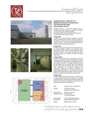 Commercial Projects
                                  TR Knapp Architects



           ConAgra Foods – SpiceTec Inc.
           Midwest Distribution Headquarters
           155-185 Alexandra Way
           Carol Stream, Illinois
           ConAgra Foods is a major food distributor with an
           international market. Spice-Tec, a division of ConAgra,
           is a spice mixing and packaging facility.
           TR Knapp Architects has completed FOUR projects
           at this location over the past 12 years.
           PHASE ONE
           In 1995, TR Knapp Architects designed a general
           interior remodeling and expansion of the existing Spice-
           Tec Ofﬁces, with no work to the existing warehouse and
           production areas. The project included ofﬁce partitions,
           ﬁnishes and new accessible washrooms.
           PHASE TWO
           In 1998, TR Knapp Architects did a large expansion of
           the existing ofﬁces including new corporate ofﬁce
           interiors for ConAgra Foods, almost tripling the size of
           the Ofﬁce Space. The project included new ofﬁce
           partitions, general ﬁnish selection and new accessible
           washrooms.
           PHASE THREE
           In 2007, at full capacity at the current location, ConAgra
           purchased an adjacent warehouse facility with the intent
           of expanding their operations and doubling the size of
           their production facility. TR Knapp Architects planned
           two connection links for fork lift trafﬁc and pedestrian
           access between the two facilities. The project included
           new construction link structures, electrical and
           mechanical upgrades and general modiﬁcation to
           existing pallet rack systems. The project also included
           exterior site modiﬁcations including a new ﬁre lane and
           long term planning for future parking requirements.
           PHASE FOUR
           In 2008, TR Knapp Architects provided a general layout
           for new pallet racking and exit routes for the larger
           warehouse facility. This project included new pallet rack
           layouts, new exit doors and exterior improvements and
           miscellaneous electrical modiﬁcations.


           client:              ConAgra Foods / SpiceTec Inc.
           services:            Architectural Design
                                Construction Documentation
           design builder:      Classic Construction
           architect of record: Thomas Knapp
                                TR Knapp Architects

           civil Engineer:      Larson Engineering Services
           mep-fp engr:         Yagla Engineering Services
           budget:              $480,000 Phase Three



320 N. Main Street * Lombard, Illinois 60148
p: 630.620.6512 www.trknapparchitects.com
 