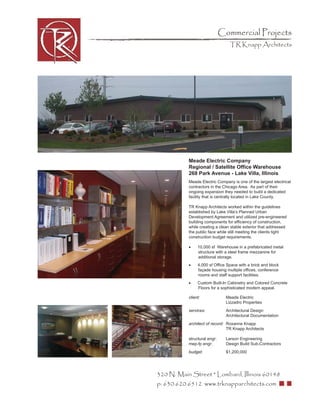 Commercial Projects
                                  TR Knapp Architects




           Meade Electric Company
           Regional / Satellite Ofﬁce Warehouse
           268 Park Avenue - Lake Villa, Illinois
           Meade Electric Company is one of the largest electrical
           contractors in the Chicago Area. As part of their
           ongoing expansion they needed to build a dedicated
           facility that is centrally located in Lake County.

           TR Knapp Architects worked within the guidelines
           established by Lake Villa’s Planned Urban
           Development Agreement and utilized pre-engineered
           building components for efﬁciency of construction,
           while creating a clean stable exterior that addressed
           the public face while still meeting the clients tight
           construction budget requirements.

           •    10,000 sf Warehouse in a prefabricated metal
                structure with a steel frame mezzanine for
                additional storage.
           •    4,000 sf Ofﬁce Space with a brick and block
                façade housing multiple ofﬁces, conference
                rooms and staff support facilities.
           •    Custom Built-In Cabinetry and Colored Concrete
                Floors for a sophisticated modern appeal.

           client:              Meade Electric
                                Lizzadro Properties
           services:            Architectural Design
                                Architectural Documentation
           architect of record: Roxanne Knapp
                                TR Knapp Architects

           structural engr:     Larson Engineering
           mep-fp engr:         Design Build Sub-Contractors
           budget:              $1,200,000




320 N. Main Street * Lombard, Illinois 60148
p: 630.620.6512 www.trknapparchitects.com
 