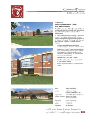 Commercial Projects
                                  TR Knapp Architects




           Fort Devens
           Armed Forces Reserve Center
           Ayer, Massachusetts
           The US Army issued an RFP for Design Build Efforts to
           construct four buildings on multiple sites within the Fort
           Devens Armed Forces Reserve Center in Ayer
           Massachusetts.
           TR Knapp Architects along with McHugh Construction
           provided a full proposal for Design Build Services,
           including preliminary design documents as required by
           the Request for Proposal. The Design Build Team was
           later short listed to prepare a Phase II Technical
           Proposal.
           •    Complete preliminary design documents
                including ﬂoor plans, elevations and wall sections.
           •    Evaluation of Project Program against schematic
                plans. Coordination of program against multiple
                protocol sources and code requirements as
                adhered to by the US Army, the National Guard
                and the US Army Reserve.
           •    Designed to be LEED Silver Certiﬁed.
           •    Identiﬁed as “Exceeding Owner Expectations”
                in initial round of reviews.
           •    Project cancelled in 2007 due to site ownership
                issues.




           client:              United States Army
           services:            Architectural Design
                                Proposal Presentation Only
           project team:        James McHugh Construction Co
           architect of record: Roxanne M. Knapp
                                TR Knapp Architects

           engineering:         Larson Engineering
           budget:              $72,000,000
           completion:          Not Realized


320 N. Main Street * Lombard, Illinois 60148
p: 630.620.6512 www.trknapparchitects.com
 