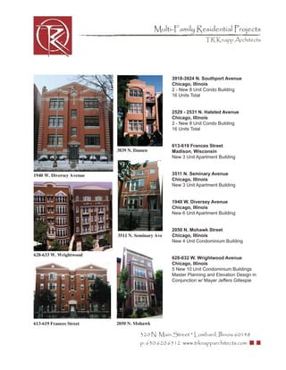 Multi-Family Residential Projects
                                                                TR Knapp Architects




                                                 3918-3924 N. Southport Avenue
                                                 Chicago, Illinois
                                                 2 - New 8 Unit Condo Building
                                                 16 Units Total


                                                 2529 - 2531 N. Halsted Avenue
                                                 Chicago, Illinois
                                                 2 - New 8 Unit Condo Building
                                                 16 Units Total


                                                 613-619 Frances Street
                          3839 N. Damen          Madison, Wisconsin
                                                 New 3 Unit Apartment Building


1940 W. Diversey Avenue                          3511 N. Seminary Avenue
                                                 Chicago, Illinois
                                                 New 3 Unit Apartment Building


                                                 1940 W. Diversey Avenue
                                                 Chicago, Illinois
                                                 New 6 Unit Apartment Building


                                                 2050 N. Mohawk Street
                          3511 N. Seminary Ave   Chicago, Illinois
                                                 New 4 Unit Condominium Building

628-633 W. Wrightwood
                                                 628-632 W. Wrightwood Avenue
                                                 Chicago, Illinois
                                                 5 New 10 Unit Condominium Buildings
                                                 Master Planning and Elevation Design in
                                                 Conjunction w/ Mayer Jeffers Gillespie




613-619 Frances Street    2050 N. Mohawk

                                    320 N. Main Street * Lombard, Illinois 60148
                                    p: 630.620.6512 www.trknapparchitects.com
 