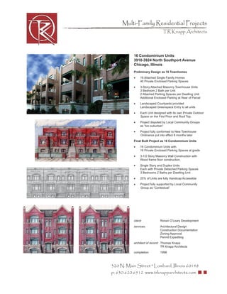 Multi-Family Residential Projects
                                 TR Knapp Architects




           16 Condominium Units
           3918-3924 North Southport Avenue
           Chicago, Illinois
           Preliminary Design as 16 Townhomes
           •    16 Attached Single Family Homes
                40 Private Enclosed Parking Spaces
           •    3-Story Attached Masonry Townhouse Units
                3 Bedroom 2 Bath per Unit
                2 Attached Parking Spaces per Dwelling Unit
                Additional Enclosed Parking at Rear of Parcel
           •    Landscaped Courtyards provided
                Landscaped Greenspace Entry to all units
           •    Each Unit designed with its own Private Outdoor
                Space on the First Floor and Roof Top.
           •    Project disputed by Local Community Groups
                as “too suburban”
           •    Project fully conformed to New Townhouse
                Ordinance put into effect 6 months later
           Final Built Project as 16 Condominium Units
           •    16 Condominium Units with
                16 Private Enclosed Parking Spaces at grade
           •    3-1/2 Story Masonry Wall Construction with
                Wood frame ﬂoor construction.
           •    Single Story and Duplex Units
                Each with Private Detached Parking Spaces
                3 Bedrooms 2 Baths per Dwelling Unit
           •    25% of Units are fully Handicap Accessible
           •    Project fully supported by Local Community
                Group as “Contextual”




           client:             Ronan O’Leary Development
           services:           Architectural Design
                               Construction Documentation
                               Zoning Approval
                               Permit Expediting
           architect of record: Thomas Knapp
                                TR Knapp Architects
           completion:         1998



320 N. Main Street * Lombard, Illinois 60148
p: 630.620.6512 www.trknapparchitects.com
 