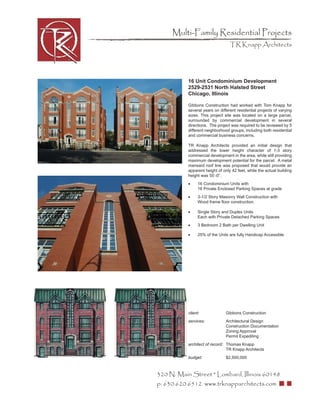 Multi-Family Residential Projects
                                  TR Knapp Architects




           16 Unit Condominium Development
           2529-2531 North Halsted Street
           Chicago, Illinois

           Gibbons Construction had worked with Tom Knapp for
           several years on different residential projects of varying
           sizes. This project site was located on a large parcel,
           surrounded by commercial development in several
           directions. The project was required to be reviewed by 5
           different neighborhood groups, including both residential
           and commercial business concerns.

           TR Knapp Architects provided an initial design that
           addressed the lower height character of 1-3 story
           commercial development in the area, while still providing
           maximum development potential for the parcel. A metal
           mansard roof line was proposed that would provide an
           apparent height of only 42 feet, while the actual building
           height was 55’-0”.
           •     16 Condominium Units with
                 16 Private Enclosed Parking Spaces at grade
           •     3-1/2 Story Masonry Wall Construction with
                 Wood frame ﬂoor construction.

           •     Single Story and Duplex Units
                 Each with Private Detached Parking Spaces
           •     3 Bedroom 2 Bath per Dwelling Unit

           •     25% of the Units are fully Handicap Accessible




           client:              Gibbons Construction
           services:            Architectural Design
                                Construction Documentation
                                Zoning Approval
                                Permit Expediting
           architect of record: Thomas Knapp
                                TR Knapp Architects
           budget:              $2,500,000



320 N. Main Street * Lombard, Illinois 60148
p: 630.620.6512 www.trknapparchitects.com
 