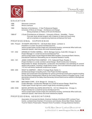 Thomas Knapp
                                                                                                    President



E D U CATI O N
1996            Wisconsin Licensure
1993            Illinois Licensure
1990            Bachelor of Architecture – 5 Year Professional Degree
                University of Illinois at Chicago – Architecture and Design
                        Strong emphasis on History of Art and Architecture
1986-87         L’Ecole D’Architecture et Urbanism – University of Illinois - Versailles, France
                        One year study abroad program with a balance of class and travel study
                        with an emphasis on experiencing historical architecture ﬁrst hand.

PROFESSIONAL                    EXPERIENCE
5/95 - Present TR KNAPP, ARCHITECTS – 320 North Main Street, Lombard, IL
               President in a small, ﬁve person Architectural Firm.
               Various project types include single and multi-family housing, commercial ofﬁce build outs,
               restaurant spaces, retail stores and small industrial projects.
1/01 - 5/02     GRISKELIS YOUNG HARRELL - 400 N. Michigan Avenue, Suite 500, Chicago, IL
                Project Manager in a small full service Architectural Firm.
                Various project types include Regional Retail Mall Facilities, Commercial Bank Interiors,
                Educational Classroom Remodeling and an Industrial Research Facility.
3/00 - 1/01     JANKE CONSTRUCTION COMPANY - 57 E. Hattendorf Road, Roselle, IL
                Project Architect in a small, architect owned Design / Build Construction Company.
                Responsible for design development, construction documentation and estimating for several
                design build projects, including 2 single family homes, one 6 unit townhome project and a new
                110 unit multi-family residential condominium project.
8/98 - 3/00     WIGHT & COMPANY – 2500 N. Frontage Road, Darien, IL
                Architectural Design Consulting work in the Project Architect capacity.
                Design and Construction Documentation for various commercial construction projects including
                the new District Headquarters Ofﬁces for the Forest Preserve District of Dupage County, 2 new
                elementary schools for the Valley View Elementary School District and an addition to Bolingbrook
                High School.
10/94 - 5/95    MACONDO CORP. - 22 N. Morgan St. Chicago, IL
                Project Manager / Construction Manager for a small full service Design / Build Firm.
                Project types include high-end custom single family remodeling projects.
2/88 -10/94     MAYER JEFFERS GILLESPIE ARCHITECTS - 1017 W. Webster Ave. Chicago, IL
                Project Architect for a small full service Architectural Firm.
                Various project types include single and multi-family housing, commercial ofﬁce build outs,
                restaurant spaces, retail stores and small institutional projects.

PR O F E S S I O NAL AS S O C IATI O N S
                Association of Licensed Architects, American Institute of Architects SPP, Lombard Town
                Centre, Lombard Area Chamber of Commerce and Industry, Illinois Main Street, National
                Trust for Historic Preservation, Pleasant Home Foundation, Chicago Botanical Gardens


                                                    320 N. Main Street * Lombard, Illinois 60148
                                                    p: 630.620.6512 www.trknapparchitects.com
 