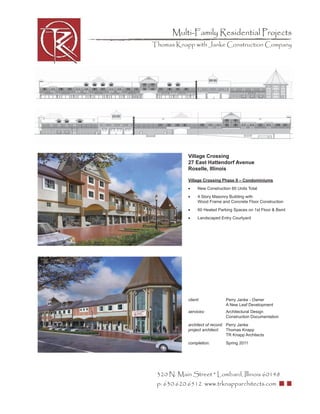 Multi-Family Residential Projects
Thomas Knapp with Janke Construction Company




            Village Crossing
            27 East Hattendorf Avenue
            Roselle, Illinois

            Village Crossing Phase II – Condominiums
            •     New Construction 60 Units Total
            •     4 Story Masonry Building with
                  Wood Frame and Concrete Floor Construction
            •     60 Heated Parking Spaces on 1st Floor & Bsmt
            •     Landscaped Entry Courtyard




            client:             Perry Janke - Owner
                                A New Leaf Development
            services:           Architectural Design
                                Construction Documentation
            architect of record: Perry Janke
            project architect:   Thomas Knapp
                                 TR Knapp Architects
            completion:         Spring 2011




 320 N. Main Street * Lombard, Illinois 60148
 p: 630.620.6512 www.trknapparchitects.com
 