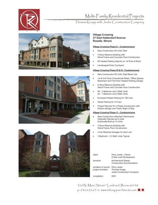 Multi-Family Residential Projects
Thomas Knapp with Janke Construction Company



            Village Crossing
            27 East Hattendorf Avenue
            Roselle, Illinois

            Village Crossing Phase II – Condominiums
            •     New Construction 60 Units Total
            •     4 Story Masonry Building with
                  Wood Frame and Concrete Floor Construction
            •     60 Heated Parking Spaces on 1st Floor & Bsmt
            •     Landscaped Entry Courtyard

            Village Crossing Phase III & IV– Condominiums
            •     New Construction 85 Units Total Mixed Use
            •     1st & 2nd Floor Commercial Retail / Ofﬁce Spaces
                  Basement and First Floor Heated Parking Garage
            •     6 Story Masonry Building with
                  Wood Frame and Concrete Floor Construction
            •     60 - 2 Bedroom and 3 Bath Units
                  25 - 1 Bedroom and 2 Bath Units
            •     Enclosed Heated Parking for 106 Cars
            •     Street Parking for 14 Cars
            •     Project Planned for 2 Phase Construction with
                  Exterior Bridge over Public Right of Way
            Village Crossing Phase V – Condominiums
            •     New Construction Attached Townhomes
                  Originally Planned as 6 Units
                  Eventually Built as 10 Units
            •     3 Story Masonry Building with
                  Wood Frame Floor Construction
            •     2 Car Attached Garages for each unit
            •     3 Bedroom - 2.5 Bath Units Typical




            client:              Perry Janke - Owner
                                 A New Leaf Development
            services:            Architectural Design
                                 Construction Documentation
            architect of record: Perry Janke
            project architect:   Thomas Knapp
                                 Janke Construction Company
            completion:          2001



 320 N. Main Street * Lombard, Illinois 60148
 p: 630.620.6512 www.trknapparchitects.com
 