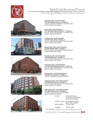 Multi-Family Residential Projects
Thomas Knapp with Mayer Jeffers Gillespie Architects



    11th Street Lofts - Annie Properties
    1020 South Wabash Avenue - Chicago, IL
    51 Units - Mixed Use Residential / Commercial Lofts
    Interior Parking for 60 Vehicles


    Acorn Lofts - Annie Properties
    1017 West Washington Boulevard – Chicago, IL
    49 Units - Mixed Use Residential / Commercial Lofts
    Interior Parking for 60 Vehicles


    The Hale Lofts - Annie Properties
    14 North Peoria Street - Chicago, IL
    48 Units - Mixed Use Residential / Commercial Lofts
    Interior Parking for 60 Vehicles


    Morgan Town Lofts - Annie Properties
    22 North Morgan Street – Chicago, IL
    48 Units - Mixed Use Residential / Commercial Lofts
    Interior Parking for 60 Vehicles


    Warehouse Lofts - Annie Properties
    312 North May Street – Chicago, IL
    60 Units - Mixed Use Residential / Commercial Lofts
    Interior Parking for 60 Vehicles


    Union Park Lofts - Annie Properties
    1327 West Washington Boulevard – Chicago, IL
    49 Units - Mixed Use Residential / Commercial Lofts
    Interior Parking for 60 Vehicles


    Business Zone - Drumlin Management
    1100 West Cermak Road – Chicago, IL
    49 Units - Commercial / Business Loft Suites


    Langendorf Lofts - Drumlin Management
    1725 West North Avenue - Chicago, IL
    30 Units - Mixed Use Residential / Commercial Lofts
    Interior Parking for 30 Vehicles


    State Street Lofts - Drumlin Management
    1725 West North Avenue - Chicago, IL
    49 Units - Commercial / Business Loft Suites
    Interior Parking for 30 Vehicles
                      services:           Architectural Design
                                          Construction Documentation
                                          Interior Tenant Designs
                      architect of record: Doug Gillespie, Architect
                                           Mayer Jeffers Gillespie
                      project architect:   Thomas Knapp

                      completion:         1987 thru 1995
     320 N. Main Street * Lombard, Illinois 60148
     p: 630.620.6512 www.trknapparchitects.com
 