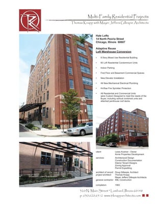 Multi-Family Residential Projects
Thomas Knapp with Mayer Jeffers Gillespie Architects



                Hale Lofts
                14 North Peoria Street
                Chicago, Illinois 60607

                Adaptive Reuse
                Loft Warehouse Conversion

                •     8 Story Mixed Use Residential Building

                •     60 Loft Residential Condominium Units

                •     Indoor Parking

                •     First Floor and Basement Commercial Spaces

                •     New Elevator Installation

                •     All New Mechanical Electrical Plumbing

                •     Hi-Rise Fire Sprinkler Protection

                •     All Residential and Commercial Units
                      were Custom Designed to meet the needs of the
                      Buyer, including vertical combined units and
                      attached penthouse roof decks.




                client:                Lewis Kostner - Owner
                                       Annie Properties Development
                services:              Architectural Design
                                       Construction Documentation
                                       Interior Tenant Designs
                                       Zoning Approval
                                       Permit Expediting
                architect of record: Doug Gillespie, Architect
                project architect:   Thomas Knapp
                                     Mayer Jeffers Gillespie Architects
                general contractor: KBL Construction

                completion:            1993

     320 N. Main Street * Lombard, Illinois 60148
     p: 630.620.6512 www.trknapparchitects.com
 