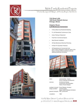 Multi-Family Residential Projects
Thomas Knapp with Mayer Jeffers Gillespie Architects



                11th Street Lofts
                1020 South Wabash Avenue
                Chicago, Illinois

                Adaptive Reuse
                Loft Warehouse Conversion

                •     8 Story Mixed Use Residential Building

                •     51 Loft Residential Condominium Units

                •     Indoor Parking in Basement

                •     First Floor Commercial Spaces

                •     New Elevator Installation

                •     All New Mechanical Electrical Plumbing

                •     Hi-Rise Fire Sprinkler Protection

                •     All Residential and Commercial Units
                      were Custom Designed to meet the needs of the
                      Buyer, including vertical combined units and
                      attached penthouse roof decks.




                client:              Lewis Kostner - Owner
                                     Annie Properties Development
                services:            Architectural Design
                                     Construction Documentation
                                     Interior Tenant Designs

                architect of record: Doug Gillespie, Architect
                design architect:    Thomas Knapp
                                     Mayer Jeffers Gillespie Architects
                general contractor: KBL Construction

                completion:          1993



     320 N. Main Street * Lombard, Illinois 60148
     p: 630.620.6512 www.trknapparchitects.com
 