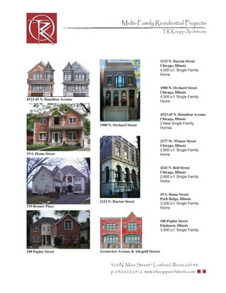 Multi-Family Residential Projects
                                                                    TR Knapp Architects




                                                                   2123 N. Dayton Street
                                                                   Chicago, Illinois
                                                                   4,500 s.f. Single Family
                                                                   Home


                                                                   1908 N. Orchard Street
                                                                   Chicago, Illinois
                                                                   4,500 s.f. Single Family
4523-45 N. Hamilton Avenue                                         Home


                                                                   4523-45 N. Hamilton Avenue
                                                                   Chicago, Illinois
                             1908 N. Orchard Street                2 New Single Family
                                                                   Homes


                                                                   2177 W. Winsor Street
                                                                   Chicago, Illinois
                                                                   2,800 s.f. Single Family
19 S. Home Street                                                  Home


                                                                   4241 N. Bell Street
                                                                   Chicago, Illinois
                                                                   2,800 s.f. Single Family
                                                                   Home


                                                                   19 S. Home Street
                                                                   Park Ridge, Illinois
                             2123 N. Dayton Street                 3,200 s.f. Single Family
519 Bruner Place                                                   Home


                                                                   188 Poplar Street
                                                                   Elmhurst, Illinois
                                                                   3,500 s.f. Single Family




188 Poplar Street            Greenview Avenue & Altegeld Streets


                                   320 N. Main Street * Lombard, Illinois 60148
                                   p: 630.620.6512 www.trknapparchitects.com
 