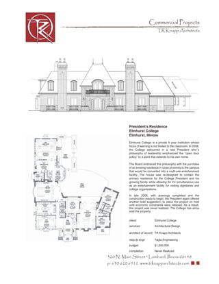 Commercial Projects
                                  TR Knapp Architects




           President’s Residence
           Elmhurst College
           Elmhurst, Illinois

           Elmhurst College is a private 4 year institution whose
           focus of learning is not limited to the classroom. In 2008,
           the College welcomed in a new President who’’s
           philosophy of leadership emphasized the “open door
           policy” to a point that extends to his own home.

           The Board embraced this philosophy with the purchase
           of an existing residence in close proximity to the campus
           that would be converted into a multi-use entertainment
           facility, The house was re-designed to contain the
           primary residence for the College President and his
           growing family while allowing for it’s simultaneous use
           as an entertainment facility for visiting dignitaries and
           college organizations.

           In late 2008, with drawings completed and the
           construction ready to begin, the President again offered
           another bold suggestion; to place the project on hold
           until economic constraints were relieved. As a result,
           this project was never realized. The College has since
           sold the property.


           client:              Elmhurst College
           services:            Architectural Design

           architect of record: TR Knapp Architects

           mep-fp engr:         Yagla Engineering
           budget:              $1,500,000
           completion:          Never Realized

320 N. Main Street * Lombard, Illinois 60148
p: 630.620.6512 www.trknapparchitects.com
 