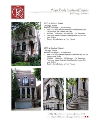 Single Family Residential Projects
                                 TR Knapp Architects




2133 N. Dayton Street
Chicago, Illinois
Architectural Design & Documentation
• New 3-1/2 Story Masonry Residence with Detached two
    car parking at the Street at the Alley
• 4,500 s.f. - 5 Bedroom - 3.5 Bathroom - Full Basement
• Penthouse Master Suite with Roof Deck Facing the Chi-
    cago Skyline
• Custom Stone Detailing at Front Facade




1908 N. Orchard Street
Chicago, Illinois
Architectural Design & Documentation
• New 3-1/2 Story Masonry Residence with Attached two car
    parking at the Street
• 4,500 s.f. - 5 Bedroom - 3.5 Bathroom - Full Basement
• Penthouse Master Suite with Roof Deck Facing the Chi-
    cago Skyline
• Custom Stone Detailing at Front Facade




    320 N. Main Street * Lombard, Illinois 60148
    p: 630.620.6512 www.trknapparchitects.com
 