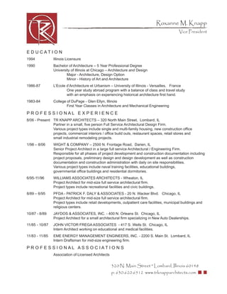 Roxanne M. Knapp
                                                                                               Vice President



E D U CATI O N
1994            Illinois Licensure
1990            Bachelor of Architecture – 5 Year Professional Degree
                University of Illinois at Chicago – Architecture and Design
                        Major - Architecture, Design Option
                        Minor - History of Art and Architecture
1986-87         L’Ecole d’Architecture et Urbanism – University of Illinois - Versailles, France
                        One year study abroad program with a balance of class and travel study
                        with an emphasis on experiencing historical architecture ﬁrst hand.
1983-84         College of DuPage - Glen Ellyn, Illinois
                        First Year Classes in Architecture and Mechanical Engineering

PROFESSIONAL EXPERIENCE
8/06 - Present TR KNAPP ARCHITECTS – 320 North Main Street, Lombard, IL
               Partner in a small, ﬁve person Full Service Architectural Design Firm.
               Various project types include single and multi-family housing, new construction ofﬁce
               projects, commercial interiors / ofﬁce build outs, restaurant spaces, retail stores and
               small industrial remodeling projects.
1/98 – 8/06     WIGHT & COMPANY – 2500 N. Frontage Road, Darien, IL
                Senior Project Architect in a large full service Architectural / Engineering Firm.
                Responsible for all phases of project development and construction documentation including
                project proposals, preliminary design and design development as well as construction
                documentation and construction administration with daily on site responsibilities.
                Various project types include naval training facilities, educational buildings,
                governmental ofﬁce buildings and residential dormitories.
6/95-11/96      WILLIAMS ASSOCIATES ARCHITECTS - Wheaton, IL
                Project Architect for mid-size full service architectural ﬁrm.
                Project types include recreational facilities and civic buildings.
8/89 – 6/95     PFDA - PATRICK F. DALY & ASSOCIATES - 20 N. Wacker Blvd. Chicago, IL
                Project Architect for mid-size full service architectural ﬁrm.
                Project types include retail developments, outpatient care facilities, municipal buildings and
                religious centers.
10/87 - 8/89    JAYDOS & ASSOCIATES, INC. - 400 N. Orleans St. Chicago, IL
                Project Architect for a small architectural ﬁrm specializing in New Auto Dealerships.
11/85 - 10/87   JOHN VICTOR FREGA ASSOCIATES - 417 S. Wells St. Chicago, IL
                Intern Architect working on educational and medical facilities.
11/83 - 11/85   EME ENERGY MANAGEMENT ENGINEERS, INC. - 2200 S. Main St. Lombard, IL
                Intern Draftsman for mid-size engineering ﬁrm.

PR O F E S S I O NAL AS S O C IATI O N S
                Association of Licensed Architects


                                                     320 N. Main Street * Lombard, Illinois 60148
                                                     p: 630.620.6512 www.trknapparchitects.com
 