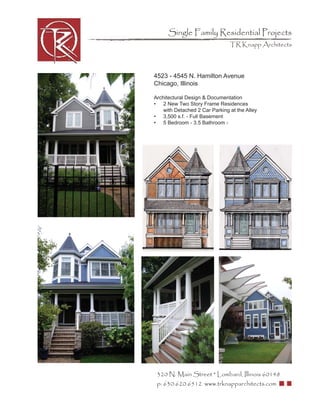Single Family Residential Projects
                                TR Knapp Architects




4523 - 4545 N. Hamilton Avenue
Chicago, Illinois

Architectural Design & Documentation
• 2 New Two Story Frame Residences
    with Detached 2 Car Parking at the Alley
• 3,500 s.f. - Full Basement
• 5 Bedroom - 3.5 Bathroom -




 320 N. Main Street * Lombard, Illinois 60148
 p: 630.620.6512 www.trknapparchitects.com
 