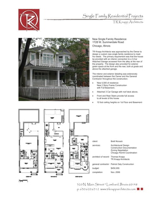 Single Family Residential Projects
                                  TR Knapp Architects




           New Single Family Residence
           1728 W. Summerdale Road
           Chicago, Illinois

           TR Knapp Architects was approached by the Owner to
           design a custom new single family residence to meet
           his needs. The primary requirement was that the house
           be provided with an interior connection to a 3-Car
           Attached Garage accessed from the alley at the rear of
           the property. The design also provided for exterior
           green space at the front and the rear, both at grade and
           above the attached garage.

           The interior and exterior detailing was extensively
           coordinated between the Owner and the General
           Contractor throughout the construction.
           •     New 5,000 sf residence
                 New 2 Story Frame Construction
                 with Full Basement.
           •     Attached 3 Car Garage with roof deck above.
           •     Front and Rear Stairs provide full access
                 to all levels of the house
           •     10 foot ceiling heights on 1st Floor and Basement




           client:              Brett Novack
           services:            Architectural Design
                                Construction Documentation
                                Zoning Negotiation
                                Chicago Permit Coordination
           architect of record: Thomas Knapp
                                TR Knapp Architects

           general contractor: Patrick Daly Construction
           budget:              $450,000
           completion:          Nov. 2006




320 N. Main Street * Lombard, Illinois 60148
p: 630.620.6512 www.trknapparchitects.com
 