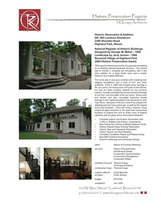Historic Preservation Projects
                                  TR Knapp Architects


           Historic Renovation & Addition
           DR. WH Lamborn Residence
           2360 Sheridan Road
           Highland Park, Illinois
           National Register of Historic Buildings
           Designed by George W. Maher - 1908
           Landscape by Jens Jensen - 1908
           Received Village of Highland Park
           2004 Historic Preservation Award
           TR Knapp Architects was hired to do a general remodeling
           of an existing national landmark structure. The project
           was to include a complete gut remodeling, with a two
           story addition for a large family room and a master
           bedroom and master bathroom.
           The home was in very poor condition with a leaking roof,
           sagging foundations and a host of trim and ﬁnish
           problems. A ﬁre in 1968 had wrought sever damage to
           the sun porch, the dining room and parts of the kitchen,
           but had not been properly repaired by the previous
           owners. Drywall concealed the severe structural damage
           to the ﬂoor, roof and walls of the sun porch, dining room
           and kitchen and also concealed extensive smoke
           damage to the original woodwork that remained on both
           main ﬂoors. Because of this ﬁre, most of the original trim
           detailing was lost many years ago, as well as the original
           doors and hardware. There did remain, however, many
           original art glass windows on the upper ﬂoor and several
           locations of original trim and an entire room of original
           cabinetry with art glass doors and original hardware.
           •     Complete Interior and Exterior Renovation with
                 1,200 s.f. Addition and Exterior Landscaping
           •     New Family Rm, Kitchen & Master Bedroom Suite
           •     Historic Stained Glass Window Restoration
           •     Historic Stair and Casework Restoration
           •     Historic Stucco and Roof Detailing
           •     Complete Foundation Repair and Waterprooﬁng
           •     New MEP Systems throughout
           •     Exterior Hardscape and Landscape Design

           client:              Steven & Courtney Weinberg
           services:            Historic Documentation
                                Architectural Design
                                Construction Documentation
                                Construction Management
                                Landscape Design
           architect of record: Thomas Knapp
                                TR Knapp Architects
           construction mngr: Thomas Knapp

           custom millwork:     Vytas Miknaitis
           art glass:           Circle Studios
           budget:              $700,000
           completion:          Jan. 2004

320 N. Main Street * Lombard, Illinois 60148
p: 630.620.6512 www.trknapparchitects.com
 