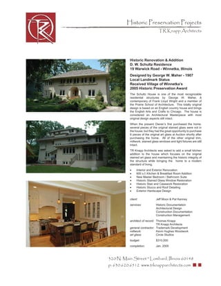 Historic Preservation Projects
                                  TR Knapp Architects




           Historic Renovation & Addition
           D. W. Schultz Residence
           19 Warwick Road - Winnetka, Illinois
           Designed by George W. Maher - 1907
           Local Landmark Status
           Received Village of Winnetka’s
           2005 Historic Preservation Award
           The Schultz House is one of the most recognizable
           residential structures by George W. Maher, A
           contemporary of Frank Lloyd Wright and a member of
           the Prairie School of Architecture. This totally original
           design is based on an English country house and brings
           the English Arts and Crafts to Chicago. The house is
           considered an Architectural Masterpiece with most
           original design aspects still intact.
           When the present Owner’s ﬁrst purchased the home,
           several pieces of the original stained glass were not in
           the house, but they had the great opportunity to purchase
           6 pieces of the original art glass at Auction shortly after
           purchasing the home. All of the other original trim,
           millwork, stained glass windows and light ﬁxtures are still
           intact.
           TR Knapp Architects was asked to add a small kitchen
           addition to the house which focuses on the original
           stained art glass and maintaining the historic integrity of
           the structure while bringing the home to a modern
           standard of living.
           •     Interior and Exterior Renovation
           •     600 s.f. Kitchen & Breakfast Room Addition
           •     New Master Bedroom / Bathroom Suite
           •     Historic Stained Glass Window Restoration
           •     Historic Stair and Casework Restoration
           •     Historic Stucco and Roof Detailing
           •     Exterior Hardscape Design

           client:              Jeff Moon & Pat Kenney
           services:            Historic Documentation
                                Architectural Design
                                Construction Documentation
                                Construction Management
           architect of record: Thomas Knapp
                                TR Knapp Architects
           general contractor: Trademark Development
           millwork:            Kevin Hughes Woodwork
           art glass:           Circle Studios
           budget:              $310,000
           completion:          Jan. 2005



320 N. Main Street * Lombard, Illinois 60148
p: 630.620.6512 www.trknapparchitects.com
 