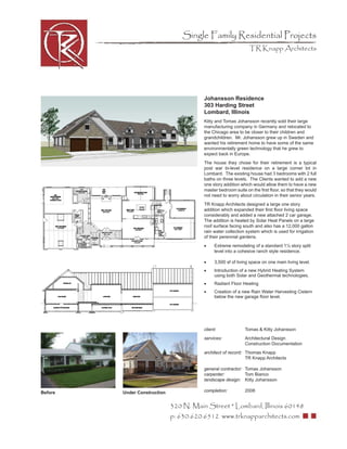 Single Family Residential Projects
                                                                 TR Knapp Architects




                                         Johansson Residence
                                         303 Harding Street
                                         Lombard, Illinois
                                         Kitty and Tomas Johansson recently sold their large
                                         manufacturing company in Germany and relocated to
                                         the Chicago area to be closer to their children and
                                         grandchildren. Mr. Johansson grew up in Sweden and
                                         wanted his retirement home to have some of the same
                                         environmentally green technology that he grew to
                                         expect back in Europe.
                                         The house they chose for their retirement is a typical
                                         post war bi-level residence on a large corner lot in
                                         Lombard. The existing house had 3 bedrooms with 2 full
                                         baths on three levels. The Clients wanted to add a new
                                         one story addition which would allow them to have a new
                                         master bedroom suite on the ﬁrst ﬂoor, so that they would
                                         not need to worry about circulation in their senior years.
                                         TR Knapp Architects designed a large one story
                                         addition which expanded their ﬁrst ﬂoor living space
                                         considerably and added a new attached 2 car garage.
                                         The addition is heated by Solar Heat Panels on a large
                                         roof surface facing south and also has a 12,000 gallon
                                         rain water collection system which is used for irrigation
                                         of their perennial gardens.
                                         •     Extreme remodeling of a standard 1½ story split
                                               level into a cohesive ranch style residence.

                                         •     3,500 sf of living space on one main living level.
                                         •     Introduction of a new Hybrid Heating System
                                               using both Solar and Geothermal technologies.
                                         •     Radiant Floor Heating
                                         •     Creation of a new Rain Water Harvesting Cistern
                                               below the new garage ﬂoor level.




                                         client:              Tomas & Kitty Johansson
                                         services:            Architectural Design
                                                              Construction Documentation
                                         architect of record: Thomas Knapp
                                                              TR Knapp Architects

                                         general contractor: Tomas Johansson
                                         carpenter:          Tom Bianco
                                         landscape design: Kitty Johansson

Before   Under Construction              completion:          2008


                              320 N. Main Street * Lombard, Illinois 60148
                              p: 630.620.6512 www.trknapparchitects.com
 