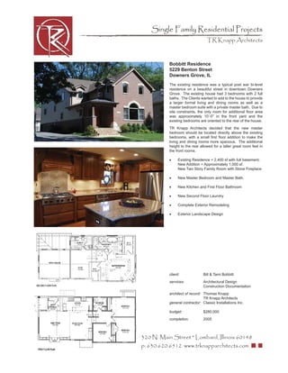 Single Family Residential Projects
                                  TR Knapp Architects



           Bobbitt Residence
           5229 Benton Street
           Downers Grove, IL
           The existing residence was a typical post war bi-level
           residence on a beautiful street in downtown Downers
           Grove. The existing house had 3 bedrooms with 2 full
           baths. The Clients wanted to add to the house to provide
           a larger formal living and dining rooms as well as a
           master bedroom suite with a private master bath. Due to
           site constraints, the only room for additional ﬂoor area
           was approximately 10’-0” in the front yard and the
           existing bedrooms are oriented to the rear of the house.
           TR Knapp Architects decided that the new master
           bedroom should be located directly above the existing
           bedrooms, with a small ﬁrst ﬂoor addition to make the
           living and dining rooms more spacious. The additional
           height to the rear allowed for a taller great room feel in
           the front rooms.

           •     Existing Residence = 2,400 sf with full basement.
                 New Addition = Approximately 1,000 sf.
                 New Two Story Family Room with Stone Fireplace

           •     New Master Bedroom and Master Bath.

           •     New Kitchen and First Floor Bathroom

           •     New Second Floor Laundry

           •     Complete Exterior Remodeling

           •     Exterior Landscape Design




           client:              Bill & Tami Bobbitt
           services:            Architectural Design
                                Construction Documentation
           architect of record: Thomas Knapp
                                TR Knapp Architects
           general contractor: Classic Installations Inc.

           budget:              $280,000
           completion:          2005



320 N. Main Street * Lombard, Illinois 60148
p: 630.620.6512 www.trknapparchitects.com
 