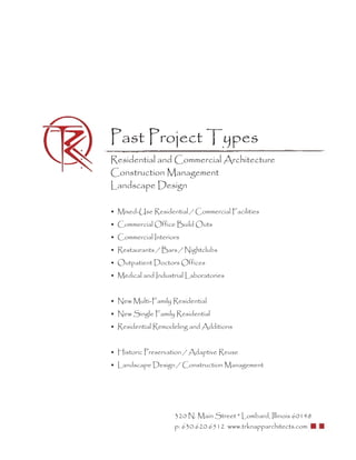 Past Project Types
Residential and Commercial Architecture
Construction Management
Landscape Design

• Mixed-Use Residential / Commercial Facilities
• Commercial Office Build Outs
• Commercial Interiors
• Restaurants / Bars / Nightclubs
• Outpatient Doctors Offices
• Medical and Industrial Laboratories


• New Multi-Family Residential
• New Single Family Residential
• Residential Remodeling and Additions


• Historic Preservation / Adaptive Reuse
• Landscape Design / Construction Management




                    320 N. Main Street * Lombard, Illinois 60148
                    p: 630.620.6512 www.trknapparchitects.com
 