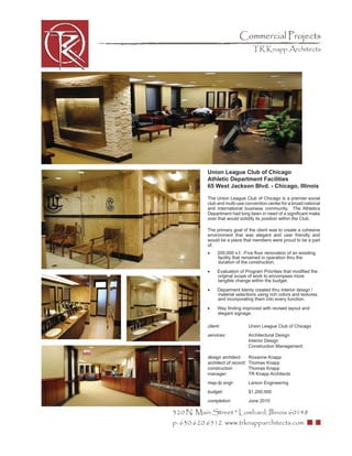 Commercial Projects
                                    TR Knapp Architects




           Union League Club of Chicago
           Athletic Department Facilities
           65 West Jackson Blvd. - Chicago, Illinois

           The Union League Club of Chicago is a premier social
           club and multi-use convention center for a broad national
           and international business community. The Athletics
           Department had long been in need of a signiﬁcant make
           over that would solidify its position within the Club.

           The primary goal of the client was to create a cohesive
           environment that was elegant and user friendly and
           would be a place that members were proud to be a part
           of.
           •    200,000 s.f. -Five ﬂoor renovation of an exisiting
                facility that remained in operation thru the
                duration of the construction.

           •    Evaluation of Program Priorities that modiﬁed the
                original scope of work to encompass more
                tangible change within the budget.

           •    Deparment Identy created thru interior design /
                material selections using rich colors and textures
                and incorporating them into every function.

           •    Way ﬁnding improved with revised layout and
                elegant signage.

           client:                Union League Club of Chicago
           services:              Architectural Design
                                  Interior Design
                                  Construction Management

           design architect:      Roxanne Knapp
           architect of record:   Thomas Knapp
           construction           Thomas Knapp
           manager:               TR Knapp Architects
           mep-fp engr:           Larson Engineering
           budget:                $1,200,000
           completion:            June 2010

320 N. Main Street * Lombard, Illinois 60148
p: 630.620.6512 www.trknapparchitects.com
 