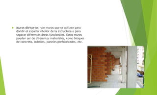  Muros divisorios: son muros que se utilizan para
dividir el espacio interior de la estructura o para
separar diferentes áreas funcionales. Estos muros
pueden ser de diferentes materiales, como bloques
de concreto, ladrillos, paneles prefabricados, etc.
 