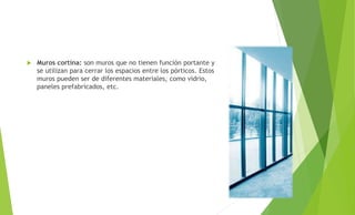  Muros cortina: son muros que no tienen función portante y
se utilizan para cerrar los espacios entre los pórticos. Estos
muros pueden ser de diferentes materiales, como vidrio,
paneles prefabricados, etc.
 