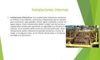 Instalaciones internas
 Instalaciones Hidráulicas: Las instalaciones hidráulicas sanitarias
se refieren a las tuberías, accesorios y dispositivos que se utilizan
para suministrar agua potable, drenar aguas residuales y tratar las
aguas negras. Estas instalaciones deben cumplir con las normas y
regulaciones locales para garantizar la seguridad y la eficiencia del
sistema. En el sistema constructivo en concreto porticado, estas
instalaciones suelen colocarse en paredes divisorias o muros de
carga, y en algunos casos, en el interior de las losas o en ductos
anclados a la estructura.
 