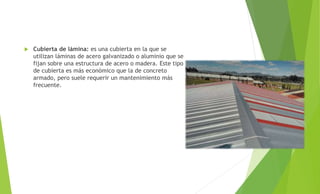  Cubierta de lámina: es una cubierta en la que se
utilizan láminas de acero galvanizado o aluminio que se
fijan sobre una estructura de acero o madera. Este tipo
de cubierta es más económico que la de concreto
armado, pero suele requerir un mantenimiento más
frecuente.
 
