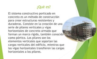 ¿Qué es?
El sistema constructivo porticado en
concreto es un método de construcción
para crear estructuras resistentes y
duraderas. Consiste en la creación de una
serie de pilares verticales y vigas
horizontales de concreto armado que
forman un marco rígido, también conocido
como pórtico. Los pilares son los
elementos verticales que soportan las
cargas verticales del edificio, mientras que
las vigas horizontales transfieren las cargas
horizontales a los pilares.
 