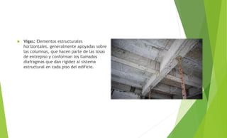 Vigas: Elementos estructurales
horizontales, generalmente apoyadas sobre
las columnas, que hacen parte de las losas
de entrepiso y conforman los llamados
diafragmas que dan rigidez al sistema
estructural en cada piso del edificio.
 