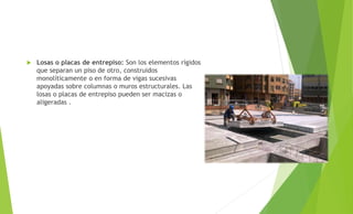  Losas o placas de entrepiso: Son los elementos rígidos
que separan un piso de otro, construidos
monolíticamente o en forma de vigas sucesivas
apoyadas sobre columnas o muros estructurales. Las
losas o placas de entrepiso pueden ser macizas o
aligeradas .
 