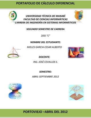 PORTAFOLIO DE CÁLCULO DIFERENCIAL


        UNIVERSIDAD TÈCNICA DE MANABÌ
      FACULTAD DE CIENCIAS INFORMÀTICAS
CARRERA DE INGENIERÌA EN SISTEMAS INFORMÀTICOS

        SEGUNDO SEMESTRE DE CARRERA

                   2DO.”C”

           NOMBRE DEL ESTUDIANTE:
         MIELES GARCIA CESAR ALBERTO


                  DOCENTE:
             ING. JOSÉ CEVALLOS S.


                  SEMESTRE:
            ABRIL-SEPTIEMBRE 2012




      PORTOVIEJO –ABRIL DEL 2012
 