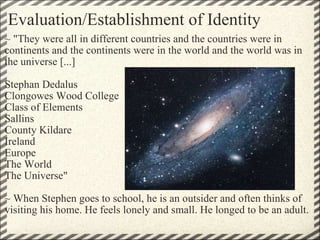 Evaluation/Establishment of Identity ~ "They were all in different countries and the countries were in continents and the continents were in the world and the world was in the universe [...]    Stephan Dedalus Clongowes Wood College Class of Elements Sallins County Kildare Ireland Europe The World The Universe"   ~ When Stephen goes to school, he is an outsider and often thinks of visiting his home. He feels lonely and small. He longed to be an adult.      