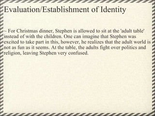 Evaluation/Establishment of Identity ~ For Christmas dinner, Stephen is allowed to sit at the 'adult table' instead of with the children. One can imagine that Stephen was excited to take part in this, however, he realizes that the adult world is not as fun as it seems. At the table, the adults fight over politics and religion, leaving Stephen very confused.   