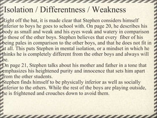 Isolation / Differentness / Weakness Right off the bat, it is made clear that Stephen considers himself inferior to boys he goes to school with. On page 20, he describes his body as small and weak and his eyes weak and watery in comparison to those of the other boys. Stephen believes that every  fiber of his being pales in comparison to the other boys, and that he does not fit in at all. This puts Stephen in mental isolation, or a mindset in which he thinks he is completely different from the other boys and always will be. On page 21, Stephen talks about his mother and father in a tone that emphasizes his heightened purity and innocence that sets him apart from the other students. Stephen finds himself to be physically inferior as well as socially inferior to the others. While the rest of the boys are playing outside, he is frightened and crouches down to avoid them. 
