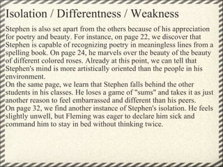 Isolation / Differentness / Weakness Stephen is also set apart from the others because of his appreciation for poetry and beauty. For instance, on page 22, we discover that Stephen is capable of recognizing poetry in meaningless lines from a spelling book. On page 24, he marvels over the beauty of the beauty of different colored roses. Already at this point, we can tell that Stephen's mind is more artistically oriented than the people in his environment. On the same page, we learn that Stephen falls behind the other students in his classes. He loses a game of "sums" and takes it as just another reason to feel embarrassed and different than his peers. On page 32, we find another instance of Stephen's isolation. He feels slightly unwell, but Fleming was eager to declare him sick and command him to stay in bed without thinking twice. 